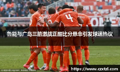 鲁能与广岛三箭激战正酣比分悬念引发球迷热议